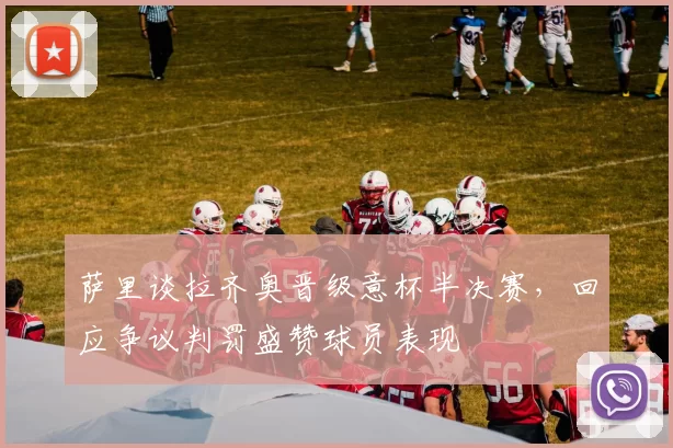 萨里谈拉齐奥晋级意杯半决赛，回应争议判罚盛赞球员表现