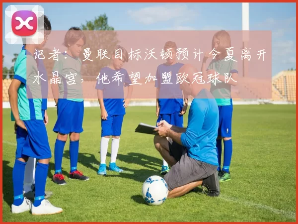 记者：曼联目标沃顿预计今夏离开水晶宫，他希望加盟欧冠球队