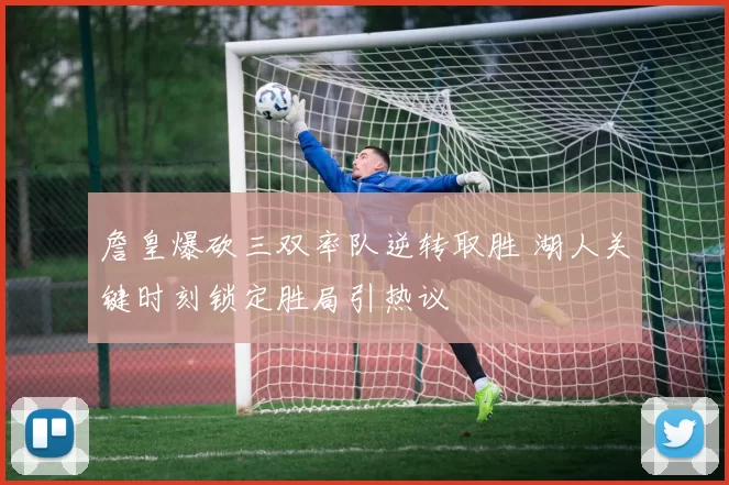 詹皇爆砍三双率队逆转取胜 湖人关键时刻锁定胜局引热议