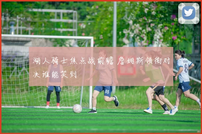 湖人骑士焦点战前瞻 詹姆斯领衔对决谁能笑到