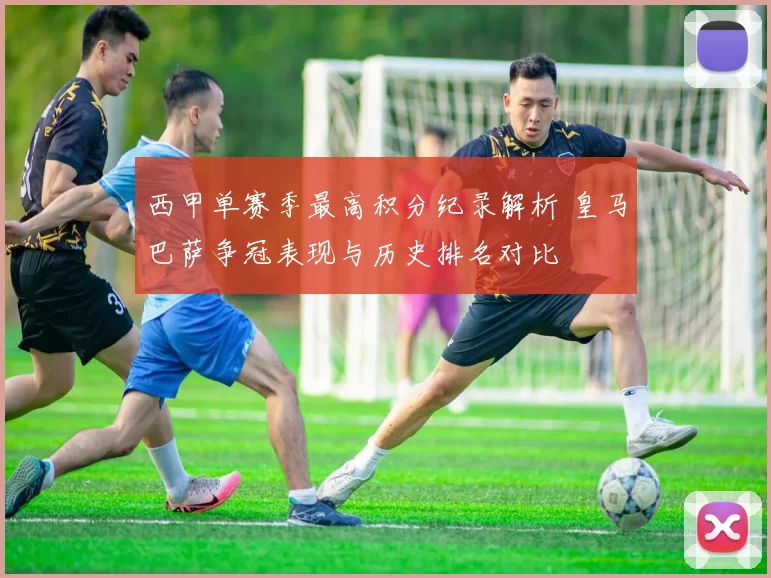 西甲单赛季最高积分纪录解析 皇马巴萨争冠表现与历史排名对比