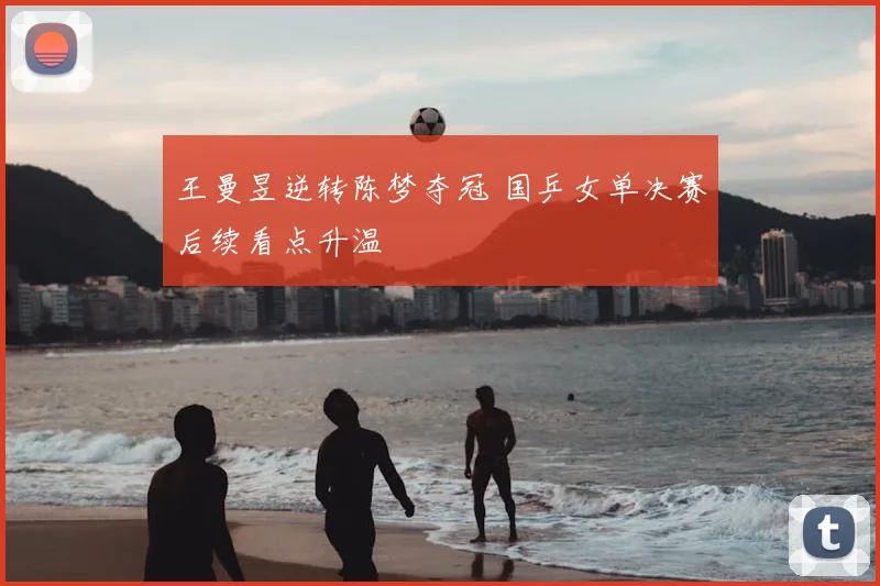 王曼昱逆转陈梦夺冠 国乒女单决赛后续看点升温