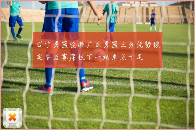辽宁男篮险胜广东男篮三分优势锁定季后赛席位下一轮看点十足