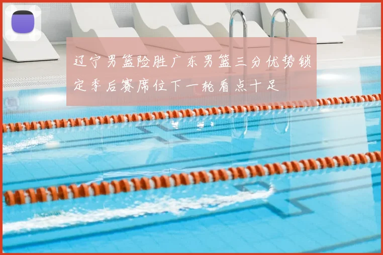 辽宁男篮险胜广东男篮三分优势锁定季后赛席位下一轮看点十足