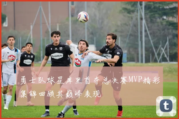 勇士队球星库里首夺总决赛MVP精彩集锦回顾其巅峰表现