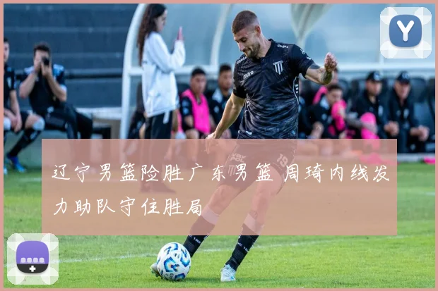 辽宁男篮险胜广东男篮 周琦内线发力助队守住胜局